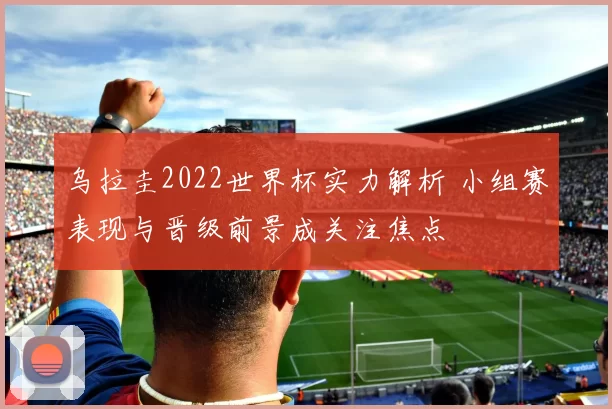 乌拉圭2022世界杯实力解析 小组赛表现与晋级前景成关注焦点