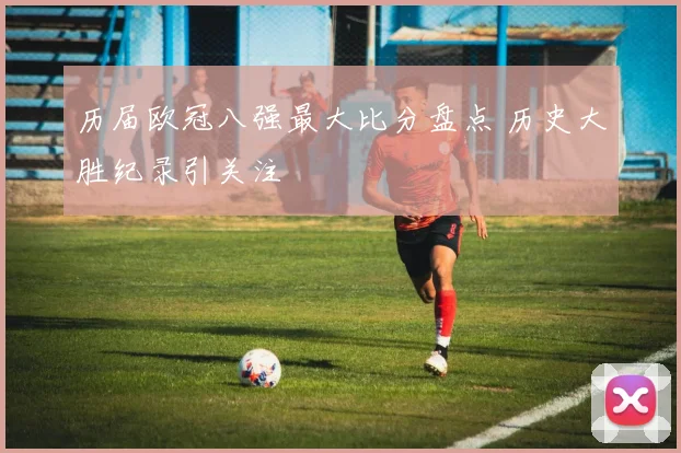 历届欧冠八强最大比分盘点 历史大胜纪录引关注