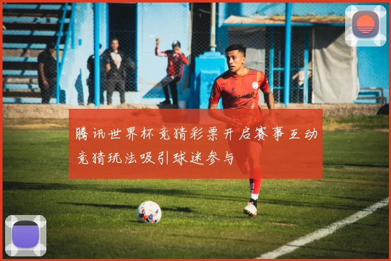 腾讯世界杯竞猜彩票开启赛事互动竞猜玩法吸引球迷参与