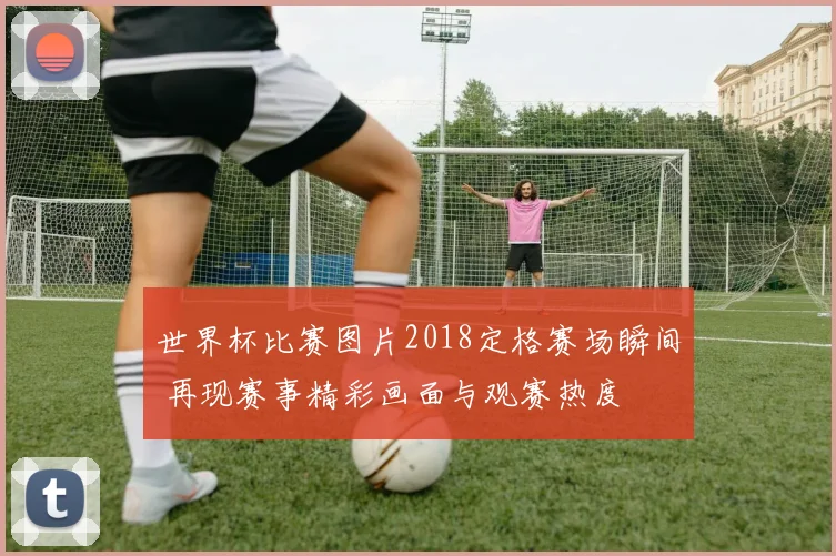 世界杯比赛图片2018定格赛场瞬间 再现赛事精彩画面与观赛热度