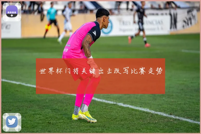 世界杯门将关键出击改写比赛走势