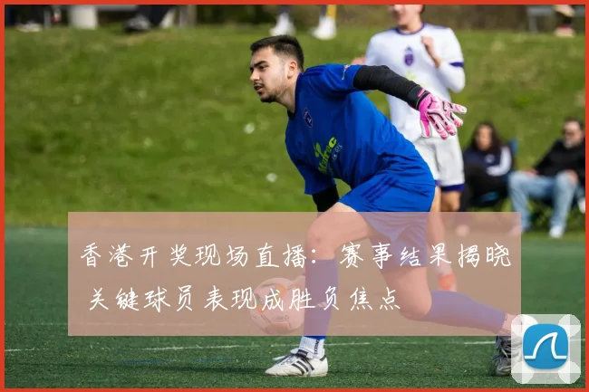 香港开奖现场直播：赛事结果揭晓 关键球员表现成胜负焦点